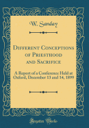 Different Conceptions of Priesthood and Sacrifice: A Report of a Conference Held at Oxford, December 13 and 14, 1899 (Classic Reprint)