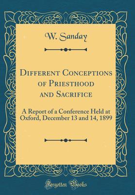 Different Conceptions of Priesthood and Sacrifice: A Report of a Conference Held at Oxford, December 13 and 14, 1899 (Classic Reprint) - Sanday, W