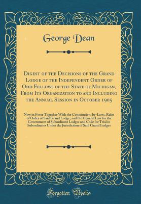 Digest of the Decisions of the Grand Lodge of the Independent Order of Odd Fellows of the State of Michigan, from Its Organization to and Including the Annual Session in October 1905: Now in Force Together with the Constitution, By-Laws, Rules of Order of - Dean, George