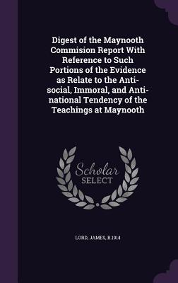 Digest of the Maynooth Commision Report With Reference to Such Portions of the Evidence as Relate to the Anti-social, Immoral, and Anti-national Tendency of the Teachings at Maynooth - Lord, James