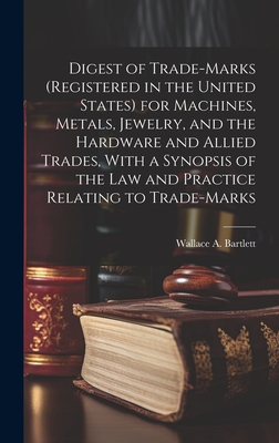 Digest of Trade-marks (registered in the United States) for Machines, Metals, Jewelry, and the Hardware and Allied Trades, With a Synopsis of the Law and Practice Relating to Trade-marks - Bartlett, Wallace A