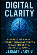 Digital Clarity: Rewire Your Brain, Escape Dopamine Traps & Regain Focus in a Distracted World