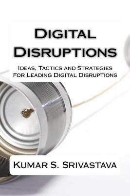 Digital Disruptions: Ideas, tactics and strategies for igniting, catalyzing and leading a digital disruption - Srivastava, Kumar S