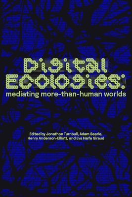 Digital Ecologies: Mediating More-Than-Human Worlds - Turnbull, Jonathon (Editor), and Searle, Adam (Editor), and Anderson-Elliott, Henry (Editor)