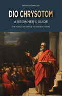 Dio Chrysotom: A Beginner's Guide: The Voice of Virtue in Ancient Rome