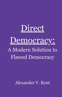 Direct Democracy: A Modern Solution to Flawed Democracy - Kent, Alexander