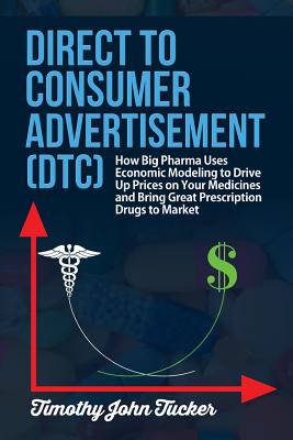 Direct to Consumer Advertisement (DTC): How Pharmaceutical Companies Use Economic Modeling to Drive Up Prices on Your Medicines at the Pharmacy, Bring Great Prescriptions Drugs to the Market and Demonstrate the Value of Economic Mathematics to the Science - Tucker, Timothy John