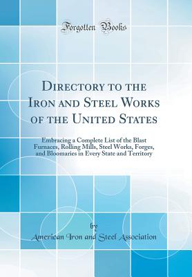 Directory to the Iron and Steel Works of the United States: Embracing a Complete List of the Blast Furnaces, Rolling Mills, Steel Works, Forges, and Bloomaries in Every State and Territory (Classic Reprint) - Association, American Iron and Steel