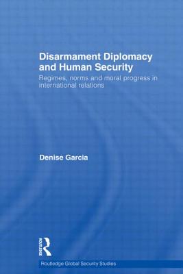 Disarmament Diplomacy and Human Security: Regimes, Norms and Moral Progress in International Relations - Garcia, Denise