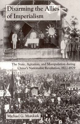 Disarming the Allies of Imperialism: The State, Agitation, and Manipulation During China's Nationalist Revolution, 1922-1929 - Murdock, Michael G