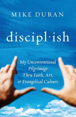 Disciplish: : My Unconventional Pilgrimage Thru Faith, Art, & Evangelical Culture - Duran, Mike