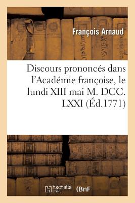 Discours Prononc?s Dans l'Acad?mie Fran?oise, Le Lundi XIII Mai M. DCC. LXXI,: ? La R?ception de M. l'Abb? Arnaud - Arnaud, Fran?ois