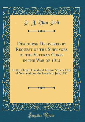 Discourse Delivered by Request of the Survivors of the Veteran Corps in the War of 1812: In the Church Canal and Greene Streets, City of New York, on the Fourth of July, 1851 (Classic Reprint) - Pelt, P J Van