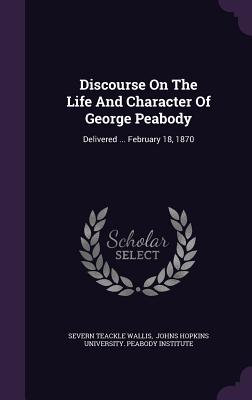 Discourse On The Life And Character Of George Peabody: Delivered ... February 18, 1870 - Wallis, Severn Teackle, and Johns Hopkins University Peabody Insti (Creator)