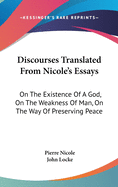 Discourses Translated From Nicole's Essays: On The Existence Of A God, On The Weakness Of Man, On The Way Of Preserving Peace