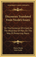 Discourses Translated From Nicole's Essays: On The Existence Of A God, On The Weakness Of Man, On The Way Of Preserving Peace