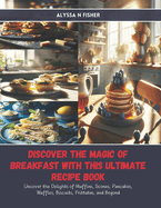 Discover the Magic of Breakfast with this Ultimate Recipe Book: Uncover the Delights of Muffins, Scones, Pancakes, Waffles, Biscuits, Frittatas, and Beyond