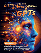 Discover the Superpowers of GPTs: 50 Ready-to-Use Prompts to Create Your Own GPTs, Plus All the Instructions for Using the Free Version of ChatGPT.