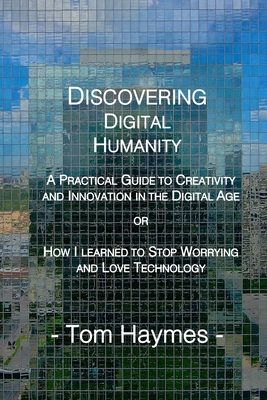 Discovering Digital Humanity: A Practical Guide to Creativity and Innovation in the Digital Age or How I Learned to Stop Worrying and Love Technology - Haymes, Tom