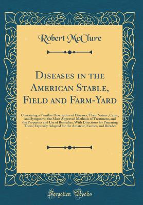 Diseases in the American Stable, Field and Farm-Yard: Containing a Familiar Description of Diseases, Their Nature, Cause, and Symptoms, the Most Approved Methods of Treatment, and the Properties and Use of Remedies, with Directions for Preparing Them; Exp - McClure, Robert