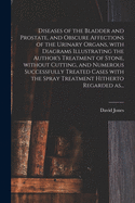 Diseases of the Bladder and Prostate, and Obscure Affections of the Urinary Organs: With Diagrams Illustrating the Author's Treatment of Stone, Without Cutting, and Numerous Successfully Treated Cases with the Spray Treatment Hitherto Regarded as Incurab