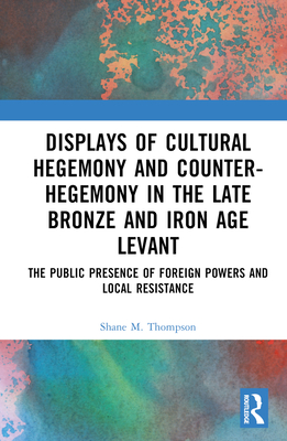 Displays of Cultural Hegemony and Counter-Hegemony in the Late Bronze and Iron Age Levant: The Public Presence of Foreign Powers and Local Resistance - Thompson, Shane M
