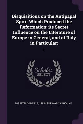 Disquisitions on the Antipapal Spirit Which Produced the Reformation; its Secret Influence on the Literature of Europe in General, and of Italy in Particular;: 1 - Rossetti, Gabriele, and Ward, Caroline