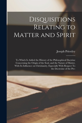 Disquisitions Relating to Matter and Spirit: To Which is Added the History of the Philosophical Doctrine Concerning the Origin of the Soul, and the Nature of Matter, With its Influence on Christianity, Especially With Respect To the Doctroine of the Pre- - Priestley, Joseph