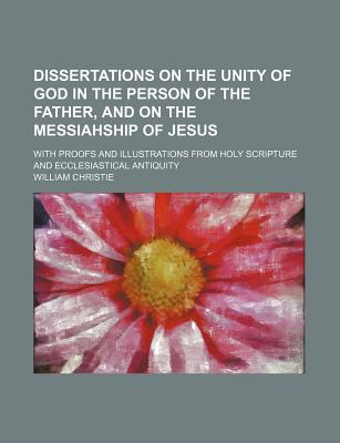 Dissertations on the Unity of God in the Person of the Father, and on the Messiahship of Jesus: With Proofs and Illustrations from Holy Scripture and Ecclesiastical Antiquity - Christie, William, Dr.
