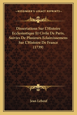 Dissertations Sur L'Histoire Ecclesiastique Et Civile de Paris, Suivies de Plusieurs Eclaircissemens Sur L'Histoire de France (1739) - Lebeuf, Jean