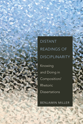 Distant Readings of Disciplinarity: Knowing and Doing in Composition/Rhetoric Dissertations - Miller, Benjamin