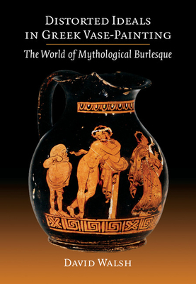Distorted Ideals in Greek Vase-Painting: The World of Mythological Burlesque - Walsh, David
