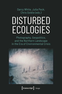 Disturbed Ecologies: Photography, Geopolitics, and the Northern Landscape in the Era of Environmental Crisis - White, Darcy (Editor), and Peck, Julia (Editor), and Goldie, Chris (Editor)