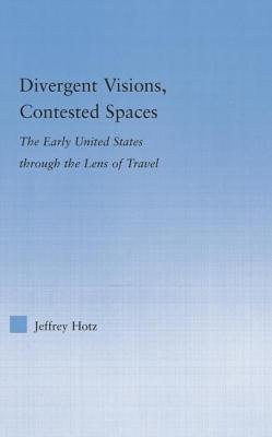 Divergent Visions, Contested Spaces: The Early United States through Lens of Travel - Hotz, Jeffrey