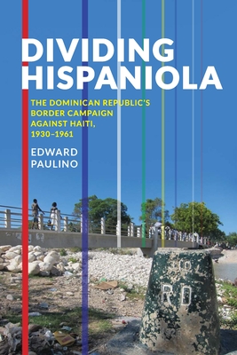 Dividing Hispaniola: The Dominican Republic's Border Campaign Against Haiti, 1930-1961 - Paulino, Edward