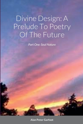 Divine Design: A Prelude To Poetry Of The Future: Part One: Soul Nature - Garfoot, Alan Peter