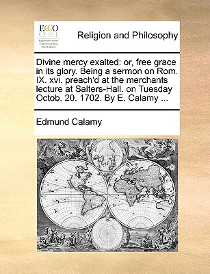 Divine Mercy Exalted: Or, Free Grace in Its Glory. Being a Sermon on ROM. IX. XVI. Preach'd at the Merchants Lecture at Salters-Hall. on Tuesday Octob. 20. 1702. by E. Calamy ... - Calamy, Edmund