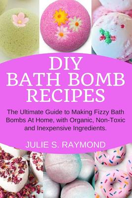 DIY Bath Bomb Recipes: The Ultimate Guide to Making Fizzy Bath Bombs At Home, with Organic, Non-Toxic and Inexpensive Ingredients - Raymond, Julie S