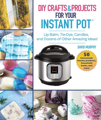 DIY Crafts & Projects for Your Instant Pot: Lip Balm, Tie-Dye, Candles, and Dozens of Other Amazing Ideas! - Murphy, David
