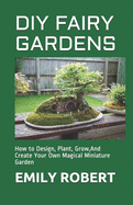 DIY Fairy Gardens: How to Design, Plant, Grow, And Create Your Own Magical Miniature Garden