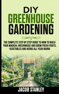 DIY Greenhouse Gardening: The Complete Step by Step Guide to How to Build Your Magical Greenhouse and Grow Fresh Fruit, Vegetable and Herbs All Year Round