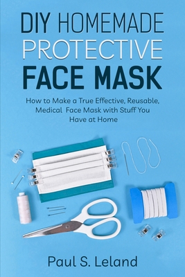 DIY Homemade Protective Face Mask: How to Make a Truly Effective, Reusable, Medical Face Mask With Stuff You Have at Home - Leland, Paul S