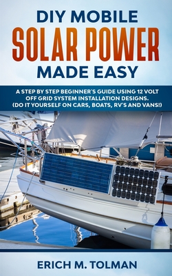 DIY Mobile Solar Power Made Easy: A Step By Step Beginner's Guide Using 12 Volt Off Grid System Installation Designs. (Do It Yourself On Cars, Boats, RV's And Vans!) - Tolman, Erich M