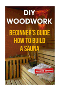 DIY Woodwork: Beginner's Guide How to Build a Sauna