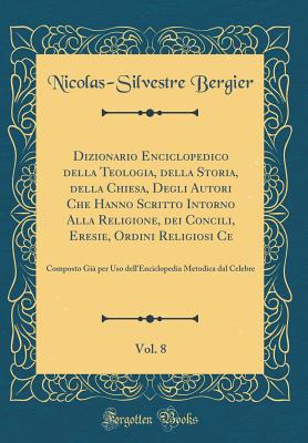 Dizionario Enciclopedico Della Teologia, Della Storia, Della Chiesa, Degli Autori Che Hanno Scritto Intorno Alla Religione, Dei Concili, Eresie, Ordini Religiosi Ce, Vol. 8: Composto Gi Per USO Dell'enciclopedia Metodica Dal Celebre (Classic Reprint) - Bergier, Nicolas-Silvestre