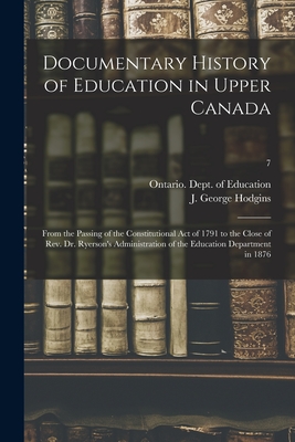 Documentary History of Education in Upper Canada: From the Passing of the Constitutional Act of 1791 to the Close of Rev. Dr. Ryerson's Administration of the Education Department in 1876; 7 - Ontario Dept of Education (Creator), and Hodgins, J George (John George) 182 (Creator)