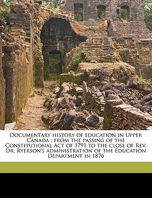 Documentary History of Education in Upper Canada: From the Passing of the Constitutional Act of 1791 to the Close of REV. Dr. Ryerson's Administration of the Education Department in 1876 - Ontario Dept of Education (Creator)