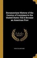 Documentary History of the Cession of Louisiana to the United States Till it Became an American Prov