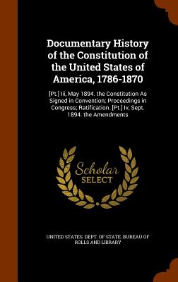 Documentary History of the Constitution of the United States of America, 1786-1870: [Pt.] Iii, May 1894. the Constitution As Signed in Convention; Proceedings in Congress; Ratification. [Pt.] Iv, Sept. 1894. the Amendments - United States Dept of State Bureau of (Creator)