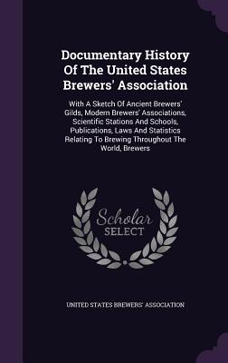 Documentary History Of The United States Brewers' Association: With A Sketch Of Ancient Brewers' Gilds, Modern Brewers' Associations, Scientific Stations And Schools, Publications, Laws And Statistics Relating To Brewing Throughout The World, Brewers - United States Brewers' Association (Creator)